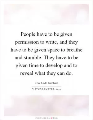 People have to be given permission to write, and they have to be given space to breathe and stumble. They have to be given time to develop and to reveal what they can do Picture Quote #1