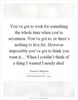 You’ve got to wish for something the whole time when you’re seventeen. You’ve got to, or there’s nothing to live for. However impossible you’ve got to think you want it.... When I couldn’t think of a thing I wanted I nearly died Picture Quote #1