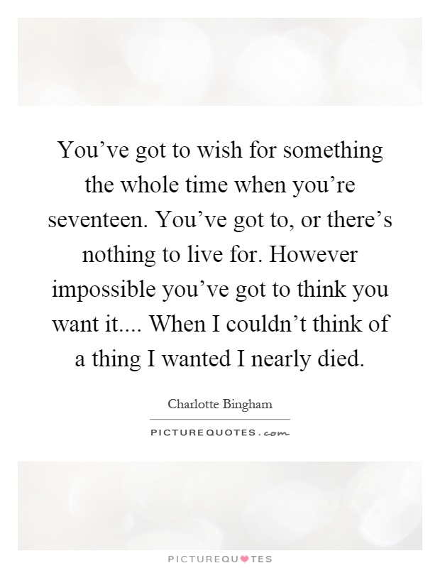 You've got to wish for something the whole time when you're seventeen. You've got to, or there's nothing to live for. However impossible you've got to think you want it.... When I couldn't think of a thing I wanted I nearly died Picture Quote #1