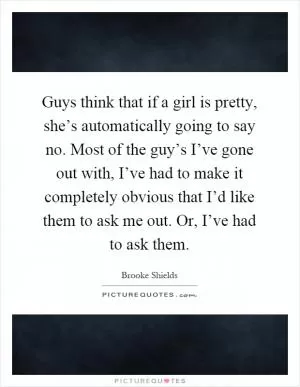 Guys think that if a girl is pretty, she’s automatically going to say no. Most of the guy’s I’ve gone out with, I’ve had to make it completely obvious that I’d like them to ask me out. Or, I’ve had to ask them Picture Quote #1