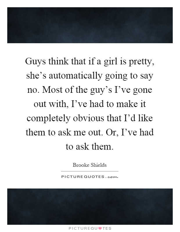 Guys think that if a girl is pretty, she's automatically going to say no. Most of the guy's I've gone out with, I've had to make it completely obvious that I'd like them to ask me out. Or, I've had to ask them Picture Quote #1