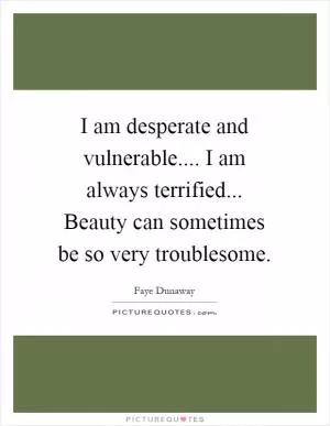 I am desperate and vulnerable.... I am always terrified... Beauty can sometimes be so very troublesome Picture Quote #1