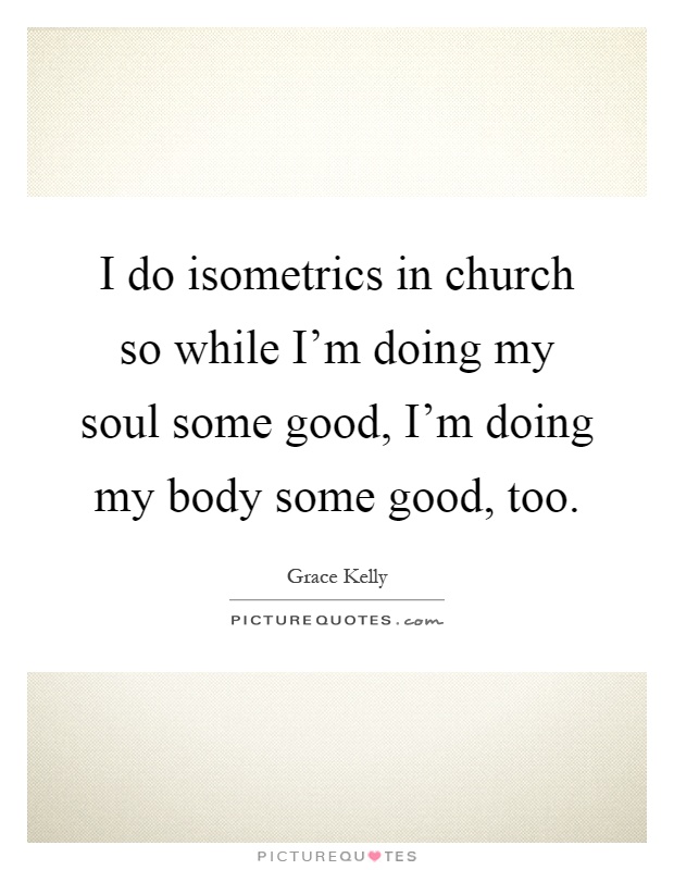 I do isometrics in church so while I'm doing my soul some good, I'm doing my body some good, too Picture Quote #1
