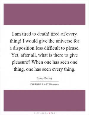 I am tired to death! tired of every thing! I would give the universe for a disposition less difficult to please. Yet, after all, what is there to give pleasure? When one has seen one thing, one has seen every thing Picture Quote #1