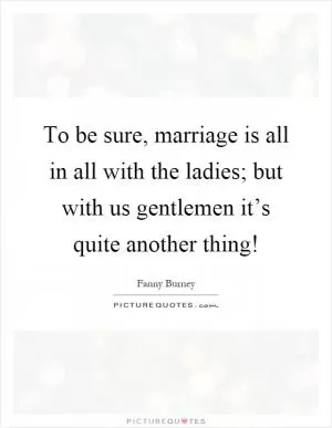 To be sure, marriage is all in all with the ladies; but with us gentlemen it’s quite another thing! Picture Quote #1