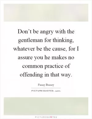 Don’t be angry with the gentleman for thinking, whatever be the cause, for I assure you he makes no common practice of offending in that way Picture Quote #1