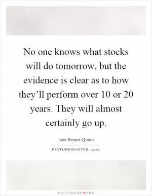 No one knows what stocks will do tomorrow, but the evidence is clear as to how they’ll perform over 10 or 20 years. They will almost certainly go up Picture Quote #1