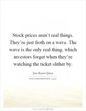 Stock prices aren’t real things. They’re just froth on a wave. The wave is the only real thing, which investors forget when they’re watching the ticket slither by Picture Quote #1