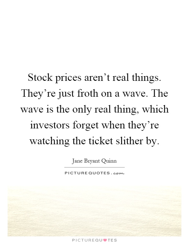 Stock prices aren't real things. They're just froth on a wave. The wave is the only real thing, which investors forget when they're watching the ticket slither by Picture Quote #1