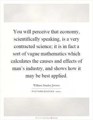 You will perceive that economy, scientifically speaking, is a very contracted science; it is in fact a sort of vague mathematics which calculates the causes and effects of man’s industry, and shows how it may be best applied Picture Quote #1