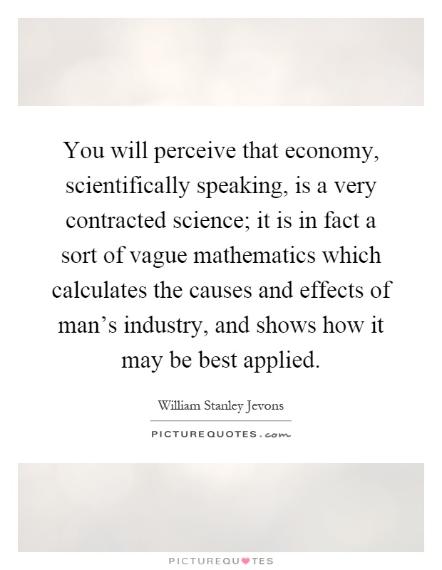 You will perceive that economy, scientifically speaking, is a very contracted science; it is in fact a sort of vague mathematics which calculates the causes and effects of man's industry, and shows how it may be best applied Picture Quote #1