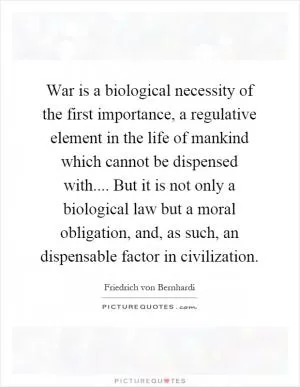 War is a biological necessity of the first importance, a regulative element in the life of mankind which cannot be dispensed with.... But it is not only a biological law but a moral obligation, and, as such, an dispensable factor in civilization Picture Quote #1