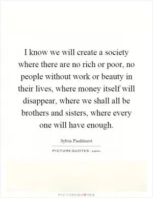 I know we will create a society where there are no rich or poor, no people without work or beauty in their lives, where money itself will disappear, where we shall all be brothers and sisters, where every one will have enough Picture Quote #1