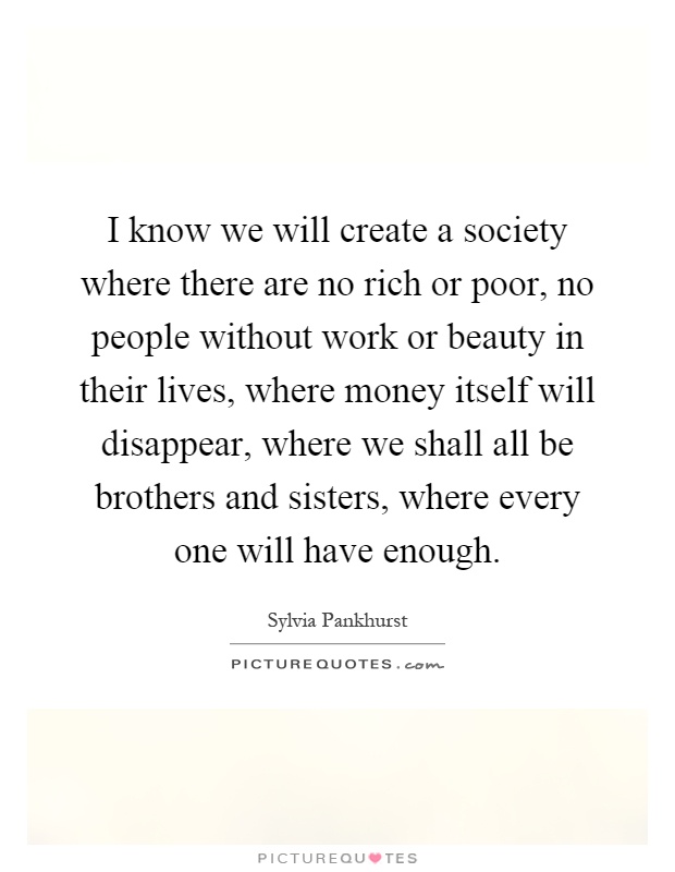 I know we will create a society where there are no rich or poor, no people without work or beauty in their lives, where money itself will disappear, where we shall all be brothers and sisters, where every one will have enough Picture Quote #1