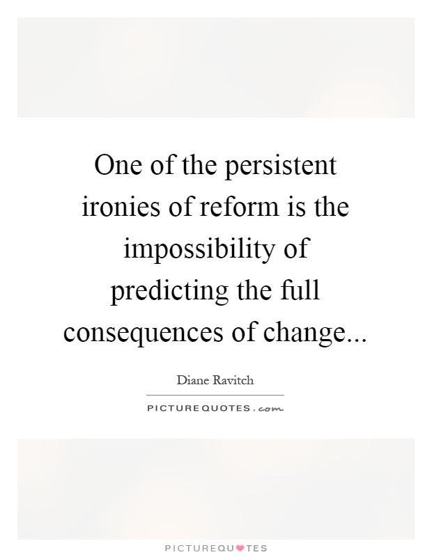 One of the persistent ironies of reform is the impossibility of predicting the full consequences of change Picture Quote #1