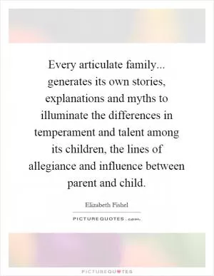 Every articulate family... generates its own stories, explanations and myths to illuminate the differences in temperament and talent among its children, the lines of allegiance and influence between parent and child Picture Quote #1
