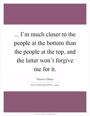 ... I’m much closer to the people at the bottom than the people at the top, and the latter won’t forgive me for it Picture Quote #1