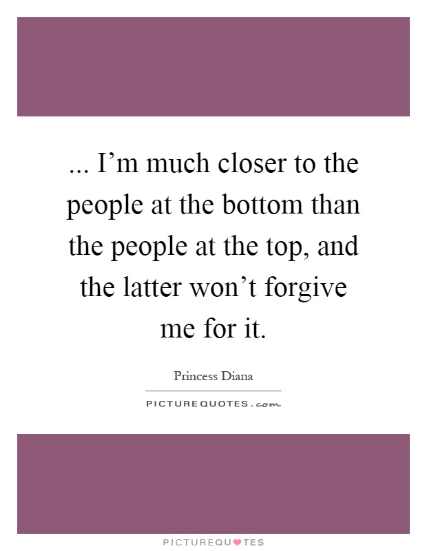 ... I'm much closer to the people at the bottom than the people at the top, and the latter won't forgive me for it Picture Quote #1