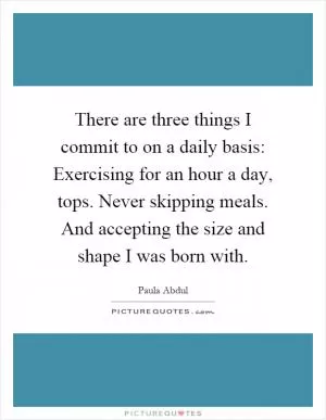 There are three things I commit to on a daily basis: Exercising for an hour a day, tops. Never skipping meals. And accepting the size and shape I was born with Picture Quote #1