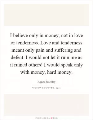 I believe only in money, not in love or tenderness. Love and tenderness meant only pain and suffering and defeat. I would not let it ruin me as it ruined others! I would speak only with money, hard money Picture Quote #1