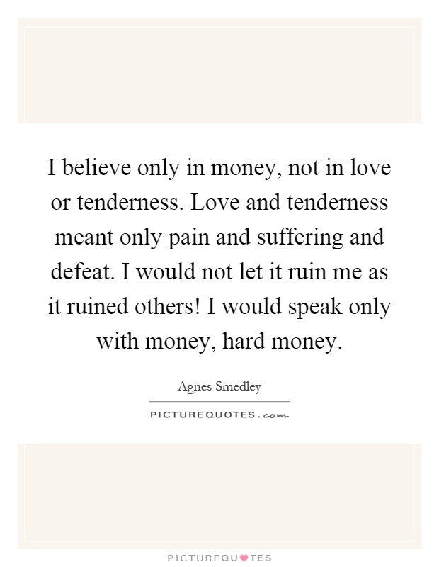 I believe only in money, not in love or tenderness. Love and tenderness meant only pain and suffering and defeat. I would not let it ruin me as it ruined others! I would speak only with money, hard money Picture Quote #1