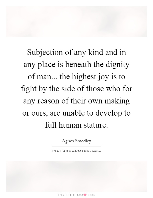 Subjection of any kind and in any place is beneath the dignity of man... the highest joy is to fight by the side of those who for any reason of their own making or ours, are unable to develop to full human stature Picture Quote #1