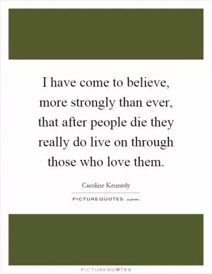 I have come to believe, more strongly than ever, that after people die they really do live on through those who love them Picture Quote #1