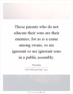 Those parents who do not educate their sons are their enemies; for as is a crane among swans, so are ignorant so are ignorant sons in a public assembly Picture Quote #1