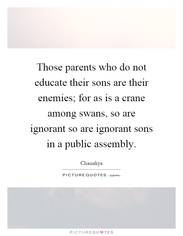 Those parents who do not educate their sons are their enemies; for as is a crane among swans, so are ignorant so are ignorant sons in a public assembly Picture Quote #1