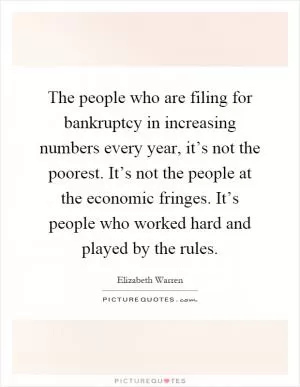 The people who are filing for bankruptcy in increasing numbers every year, it’s not the poorest. It’s not the people at the economic fringes. It’s people who worked hard and played by the rules Picture Quote #1