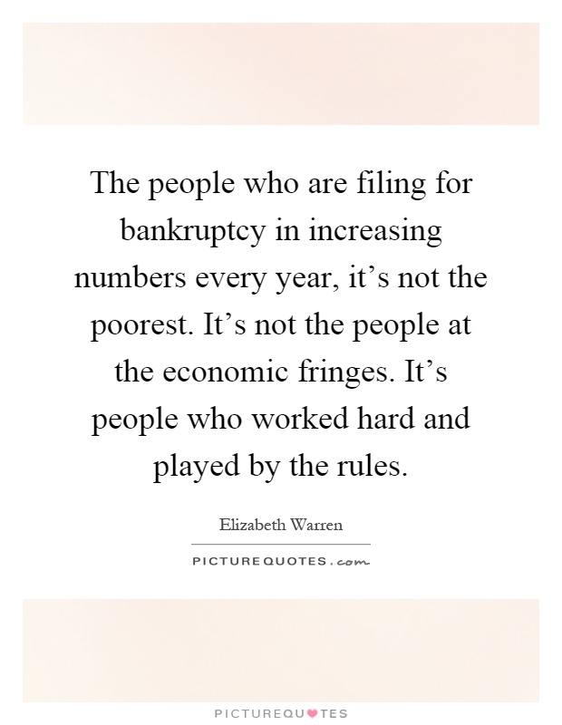 The people who are filing for bankruptcy in increasing numbers every year, it's not the poorest. It's not the people at the economic fringes. It's people who worked hard and played by the rules Picture Quote #1