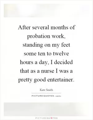 After several months of probation work, standing on my feet some ten to twelve hours a day, I decided that as a nurse I was a pretty good entertainer Picture Quote #1