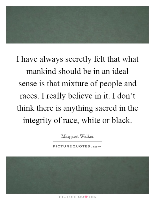 I have always secretly felt that what mankind should be in an ideal sense is that mixture of people and races. I really believe in it. I don't think there is anything sacred in the integrity of race, white or black Picture Quote #1