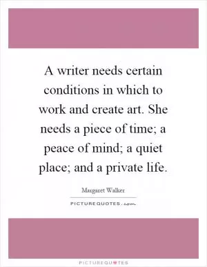 A writer needs certain conditions in which to work and create art. She needs a piece of time; a peace of mind; a quiet place; and a private life Picture Quote #1