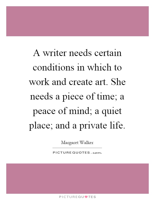 A writer needs certain conditions in which to work and create art. She needs a piece of time; a peace of mind; a quiet place; and a private life Picture Quote #1