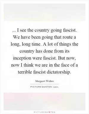 ... I see the country going fascist. We have been going that route a long, long time. A lot of things the country has done from its inception were fascist. But now, now I think we are in the face of a terrible fascist dictatorship Picture Quote #1
