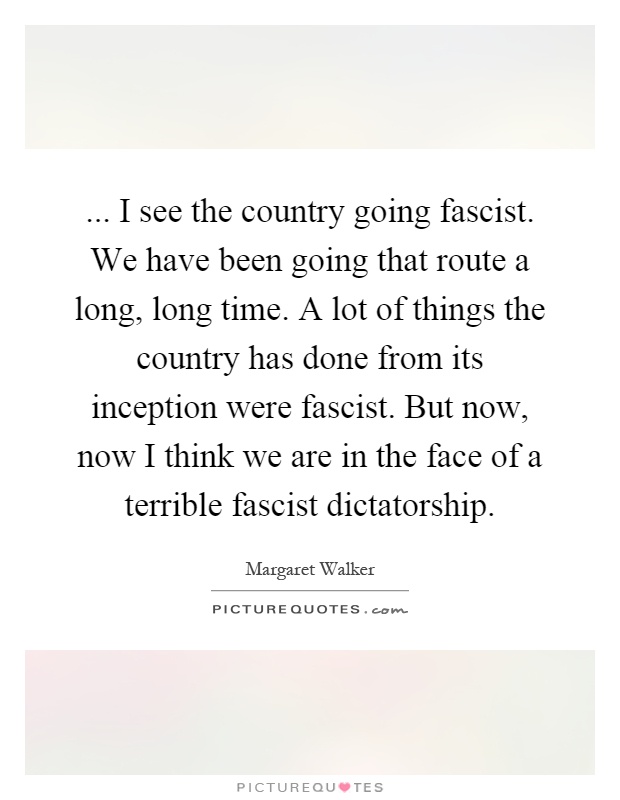 ... I see the country going fascist. We have been going that route a long, long time. A lot of things the country has done from its inception were fascist. But now, now I think we are in the face of a terrible fascist dictatorship Picture Quote #1