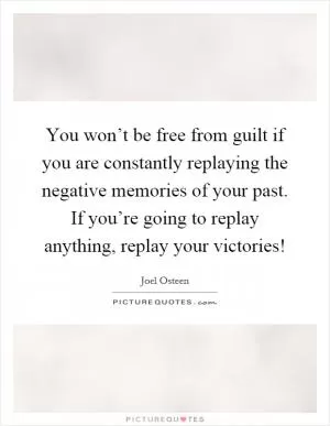 You won’t be free from guilt if you are constantly replaying the negative memories of your past. If you’re going to replay anything, replay your victories! Picture Quote #1