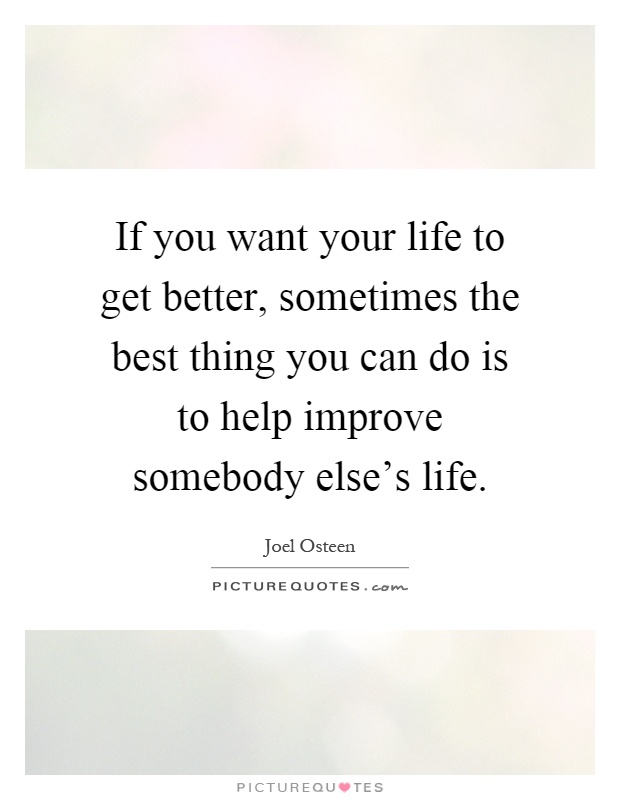 If you want your life to get better, sometimes the best thing you can do is to help improve somebody else's life Picture Quote #1