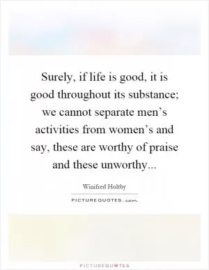 Surely, if life is good, it is good throughout its substance; we cannot separate men’s activities from women’s and say, these are worthy of praise and these unworthy Picture Quote #1