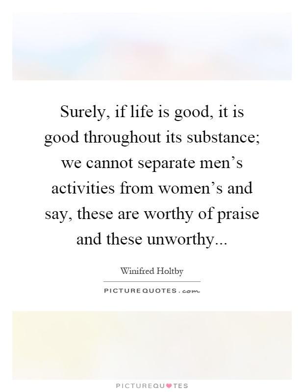 Surely, if life is good, it is good throughout its substance; we cannot separate men's activities from women's and say, these are worthy of praise and these unworthy Picture Quote #1