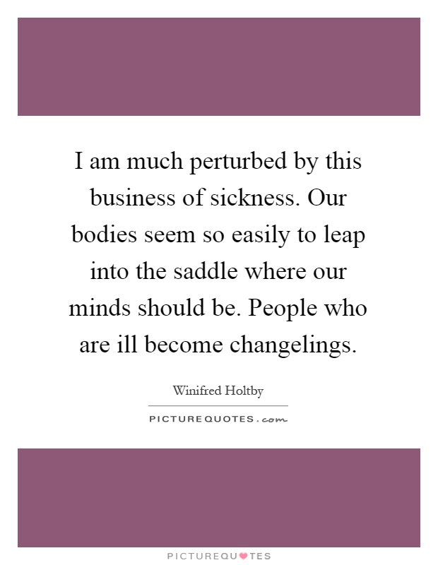 I am much perturbed by this business of sickness. Our bodies seem so easily to leap into the saddle where our minds should be. People who are ill become changelings Picture Quote #1