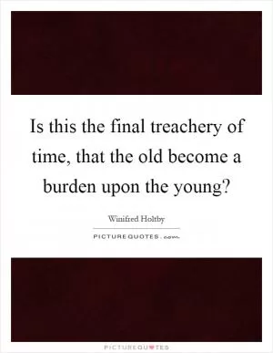Is this the final treachery of time, that the old become a burden upon the young? Picture Quote #1