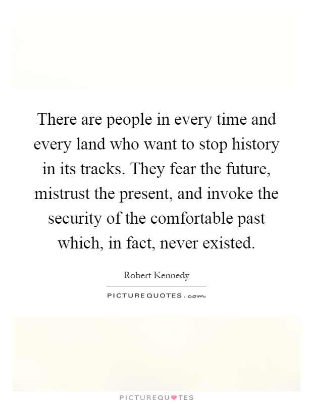 There are people in every time and every land who want to stop history in its tracks. They fear the future, mistrust the present, and invoke the security of the comfortable past which, in fact, never existed Picture Quote #1