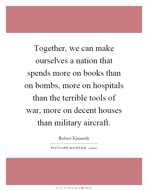 Together, we can make ourselves a nation that spends more on books than on bombs, more on hospitals than the terrible tools of war, more on decent houses than military aircraft Picture Quote #1