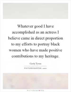 Whatever good I have accomplished as an actress I believe came in direct proportion to my efforts to portray black women who have made positive contributions to my heritage Picture Quote #1
