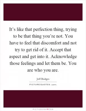 It’s like that perfection thing, trying to be that thing you’re not. You have to feel that discomfort and not try to get rid of it. Accept that aspect and get into it. Acknowledge those feelings and let them be. You are who you are Picture Quote #1