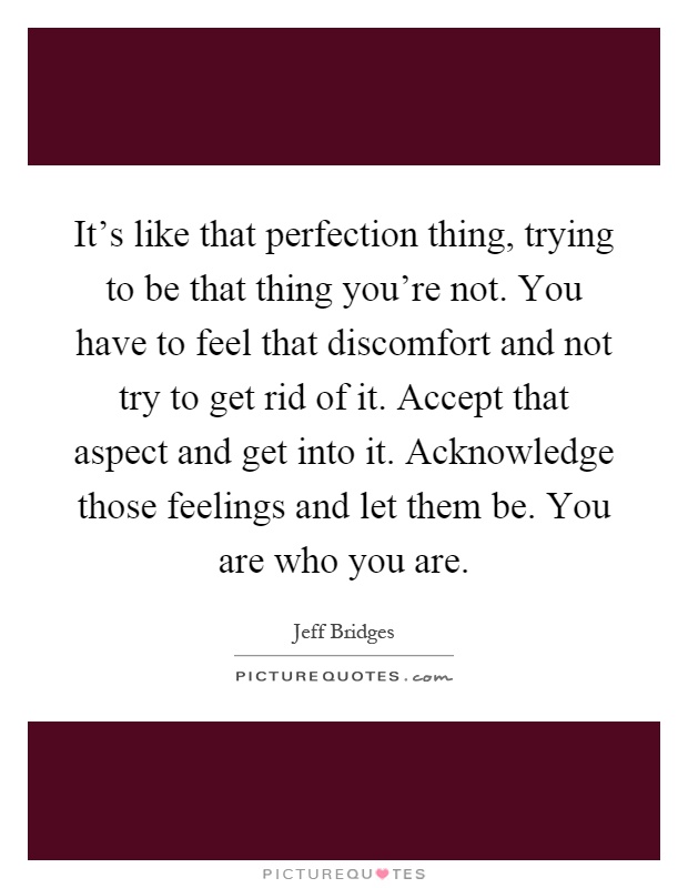 It's like that perfection thing, trying to be that thing you're not. You have to feel that discomfort and not try to get rid of it. Accept that aspect and get into it. Acknowledge those feelings and let them be. You are who you are Picture Quote #1