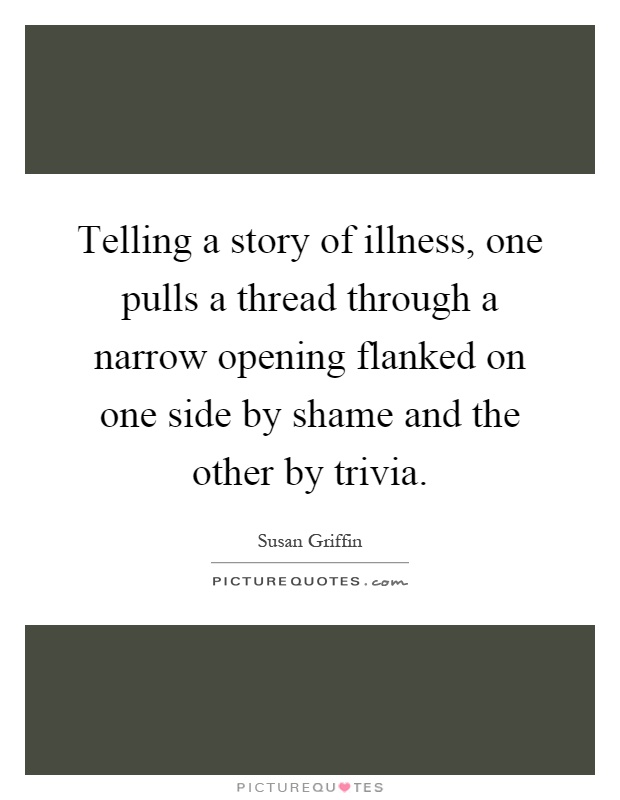 Telling a story of illness, one pulls a thread through a narrow opening flanked on one side by shame and the other by trivia Picture Quote #1