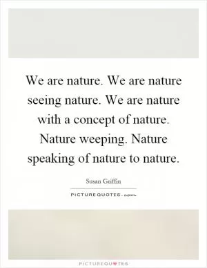 We are nature. We are nature seeing nature. We are nature with a concept of nature. Nature weeping. Nature speaking of nature to nature Picture Quote #1